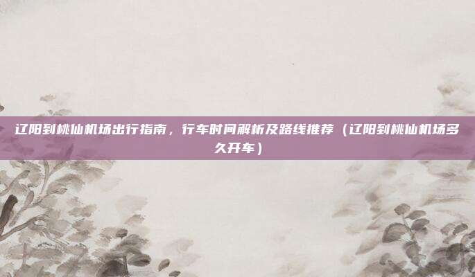 辽阳到桃仙机场出行指南，行车时间解析及路线推荐（辽阳到桃仙机场多久开车）