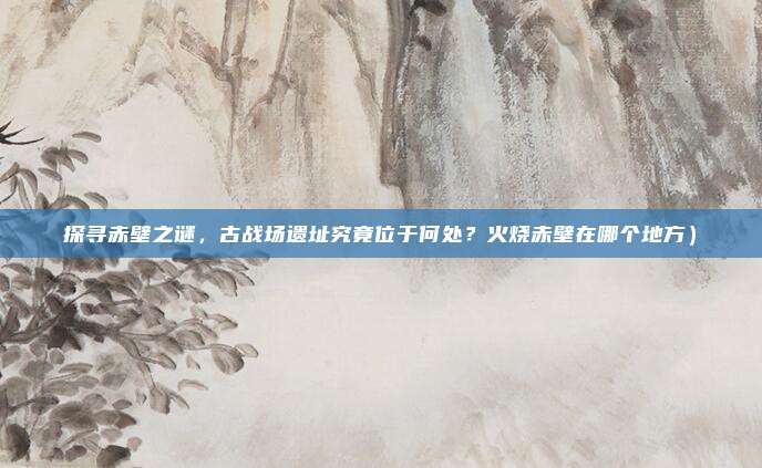 探寻赤壁之谜,古战场遗址究竟位于何处?火烧赤壁在哪个地方)