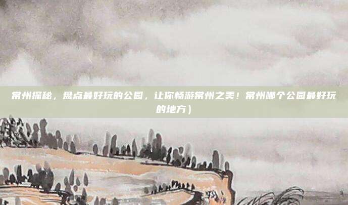 常州探秘,盘点最好玩的公园,让你畅游常州之美!常州哪个公园最好玩的地方)