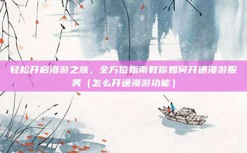轻松开启漫游之旅,全方位指南教你如何开通漫游服务(怎么开通漫游功能)