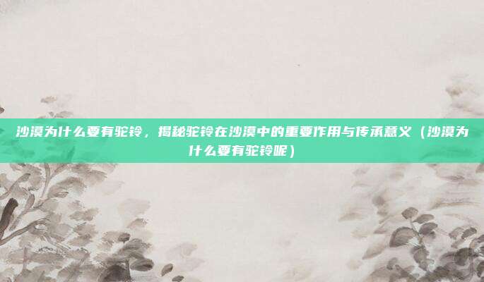 沙漠为什么要有驼铃,揭秘驼铃在沙漠中的重要作用与传承意义(沙漠为什么要有驼铃呢)