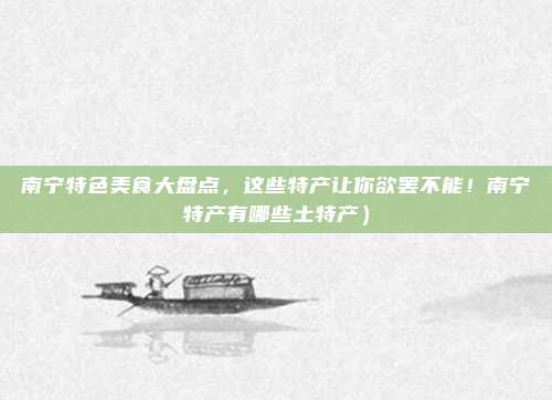 南宁特色美食大盘点,这些特产让你欲罢不能!南宁特产有哪些土特产)
