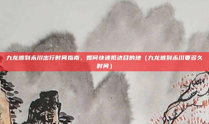 九龙坡到永川出行时间指南,如何快速抵达目的地(九龙坡到永川要多久时间)