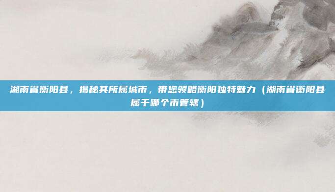 湖南省衡阳县,揭秘其所属城市,带您领略衡阳独特魅力(湖南省衡阳县属于哪个市管辖)