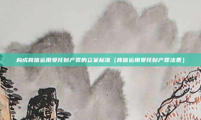 构成背信运用受托财产罪的立案标准（背信运用受托财产罪法条）