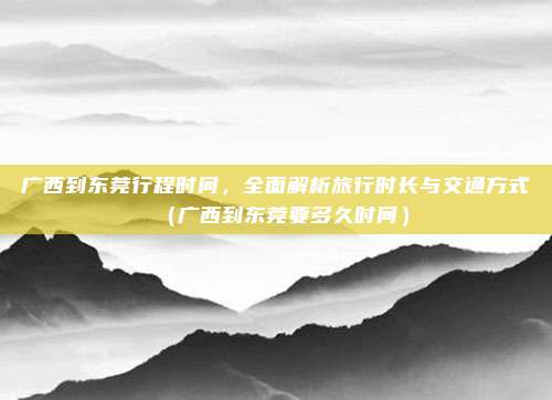 广西到东莞行程时间,全面解析旅行时长与交通方式(广西到东莞要多久时间)