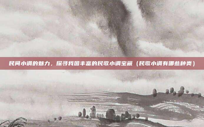 民间小调的魅力，探寻我国丰富的民歌小调宝藏（民歌小调有哪些种类）