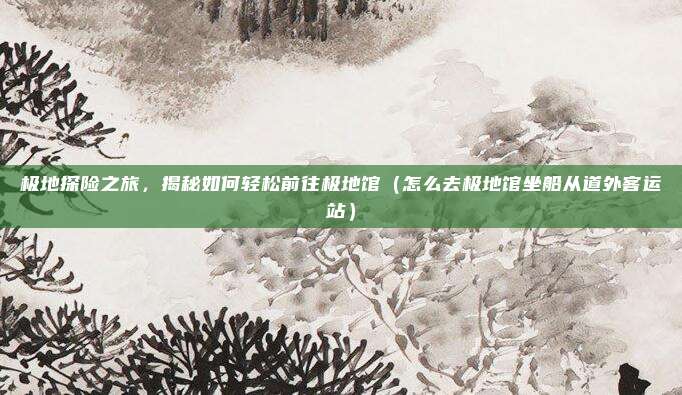极地探险之旅，揭秘如何轻松前往极地馆（怎么去极地馆坐船从道外客运站）