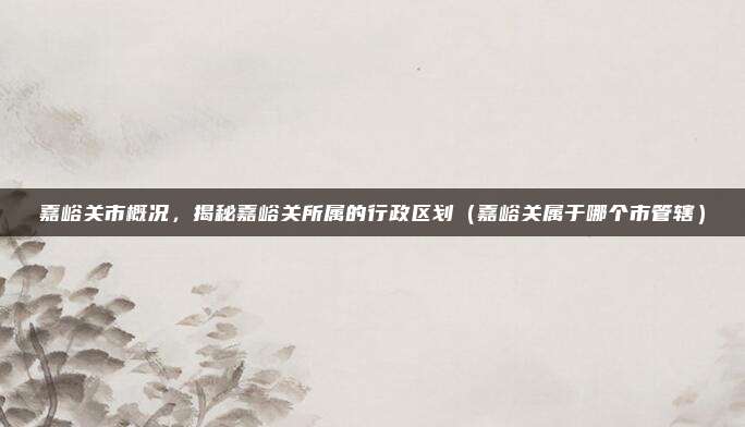 嘉峪关市概况，揭秘嘉峪关所属的行政区划（嘉峪关属于哪个市管辖）