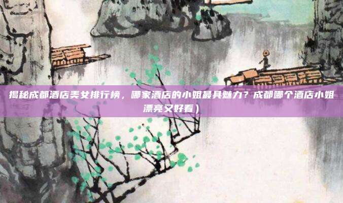 揭秘成都酒店美女排行榜，哪家酒店的小姐最具魅力？成都哪个酒店小姐漂亮又好看）