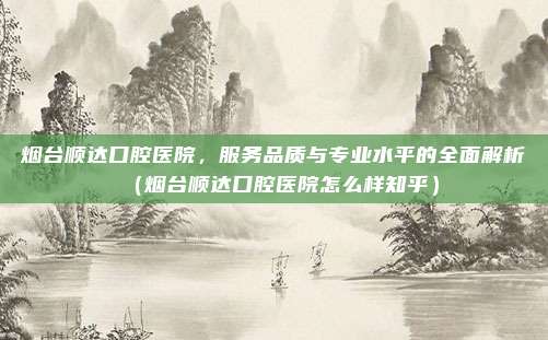 烟台顺达口腔医院，服务品质与专业水平的全面解析（烟台顺达口腔医院怎么样知乎）