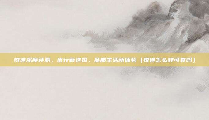 悦途深度评测，出行新选择，品质生活新体验（悦途怎么样可靠吗）