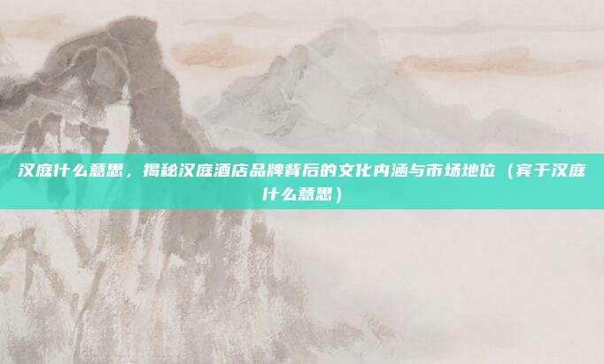 汉庭什么意思，揭秘汉庭酒店品牌背后的文化内涵与市场地位（宾于汉庭什么意思）