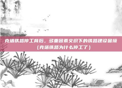 克塔铁路停工背后，多重因素交织下的铁路建设困境（克塔铁路为什么停工了）