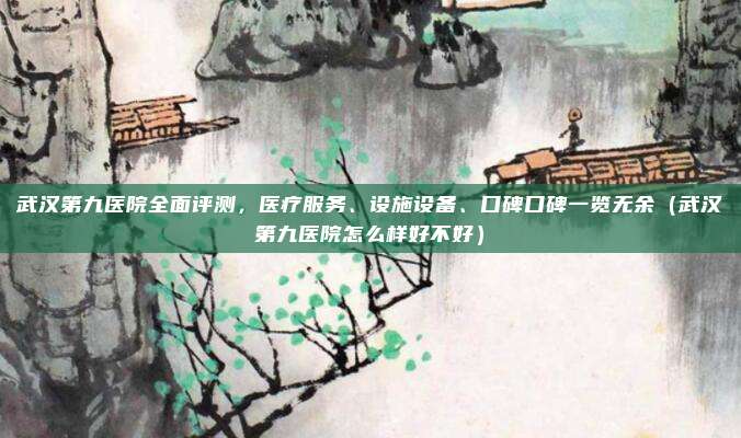 武汉第九医院全面评测，医疗服务、设施设备、口碑口碑一览无余（武汉第九医院怎么样好不好）