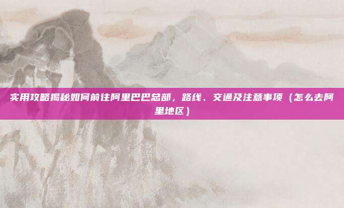 实用攻略揭秘如何前往阿里巴巴总部，路线、交通及注意事项（怎么去阿里地区）