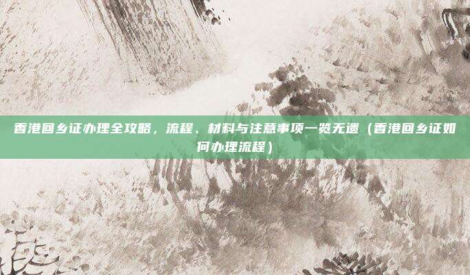 香港回乡证办理全攻略，流程、材料与注意事项一览无遗（香港回乡证如何办理流程）