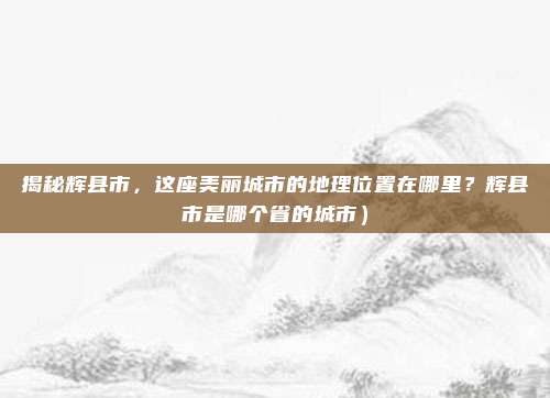 揭秘辉县市，这座美丽城市的地理位置在哪里？辉县市是哪个省的城市）