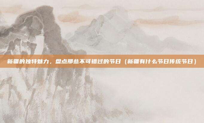 新疆的独特魅力，盘点那些不可错过的节日（新疆有什么节日传统节日）