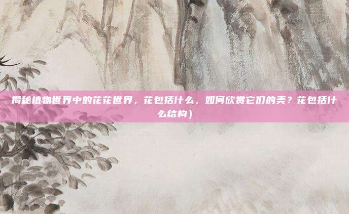 揭秘植物世界中的花花世界，花包括什么，如何欣赏它们的美？花包括什么结构）