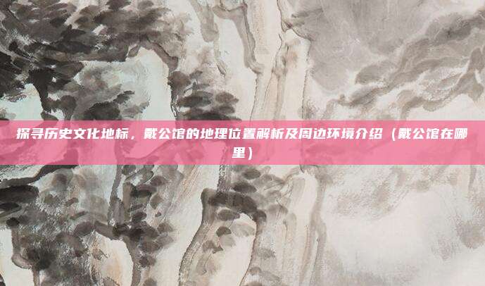 探寻历史文化地标，戴公馆的地理位置解析及周边环境介绍（戴公馆在哪里）