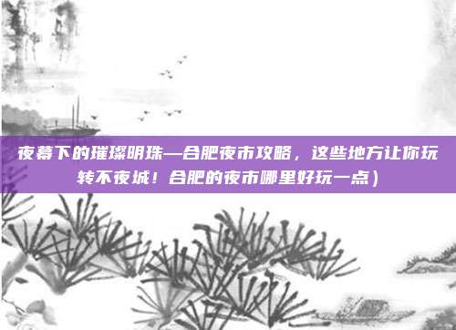 夜幕下的璀璨明珠—合肥夜市攻略，这些地方让你玩转不夜城！合肥的夜市哪里好玩一点）