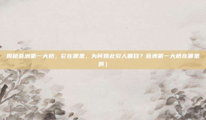 揭秘亚洲第一大桥，它在哪里，为何如此引人瞩目？亚洲第一大桥在哪里啊）