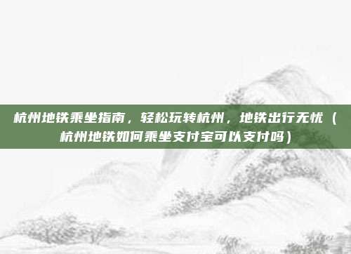 杭州地铁乘坐指南，轻松玩转杭州，地铁出行无忧（杭州地铁如何乘坐支付宝可以支付吗）