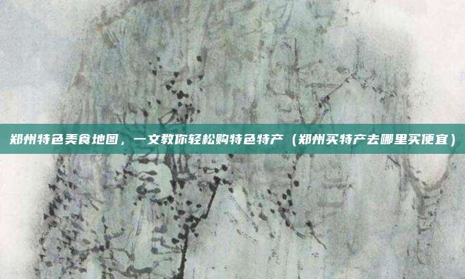 郑州特色美食地图，一文教你轻松购特色特产（郑州买特产去哪里买便宜）