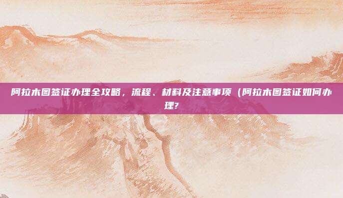 阿拉木图签证办理全攻略，流程、材料及注意事项（阿拉木图签证如何办理?