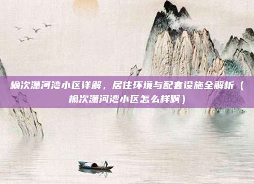 榆次潇河湾小区详解，居住环境与配套设施全解析（榆次潇河湾小区怎么样啊）