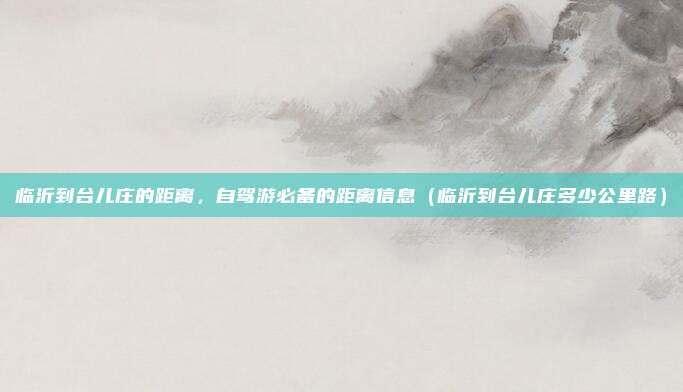 临沂到台儿庄的距离，自驾游必备的距离信息（临沂到台儿庄多少公里路）