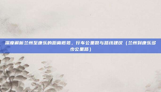 深度解析兰州至康乐的距离概览，行车公里数与路线建议（兰州到康乐多少公里路）