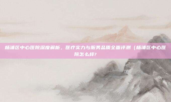 杨浦区中心医院深度解析，医疗实力与服务品质全面评测（杨浦区中心医院怎么样?