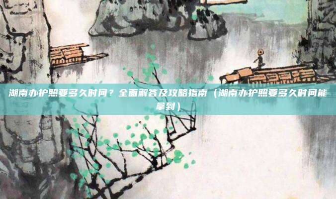 湖南办护照要多久时间？全面解答及攻略指南（湖南办护照要多久时间能拿到）