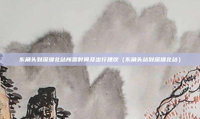 东角头到深圳北站所需时间及出行建议(东角头站到深圳北站)