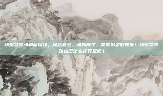 赣州森林动物园探秘,绿意盎然,动趣横生,家庭出游好去处!赣州森林动物园怎么样好玩吗)