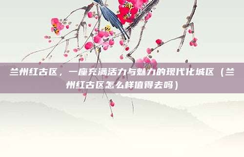 兰州红古区,一座充满活力与魅力的现代化城区(兰州红古区怎么样值得去吗)