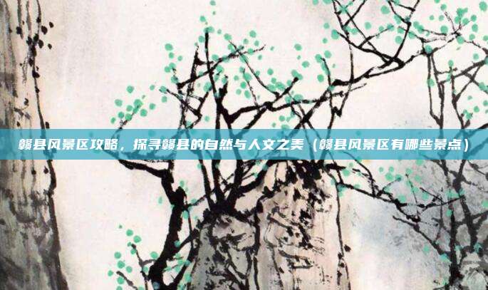 赣县风景区攻略,探寻赣县的自然与人文之美(赣县风景区有哪些景点)