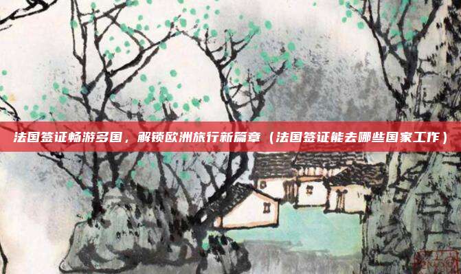 法国签证畅游多国,解锁欧洲旅行新篇章(法国签证能去哪些国家工作)