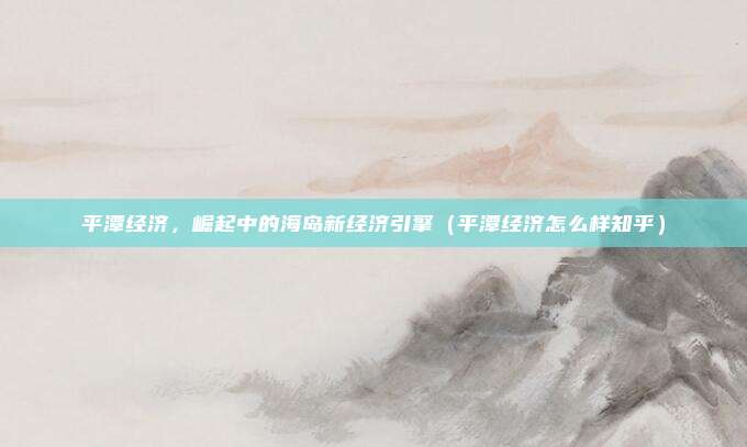 平潭经济,崛起中的海岛新经济引擎(平潭经济怎么样知乎)