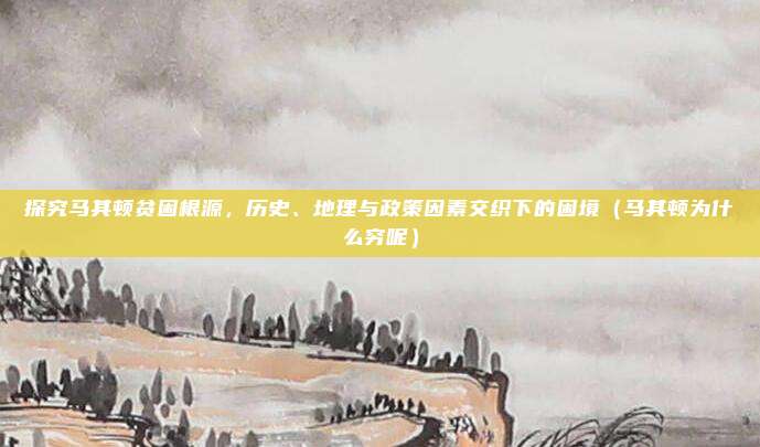 探究马其顿贫困根源,历史、地理与政策因素交织下的困境(马其顿为什么穷呢)