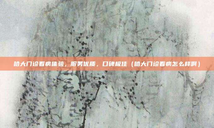 哈大门诊看病体验,服务优质,口碑极佳(哈大门诊看病怎么样啊)