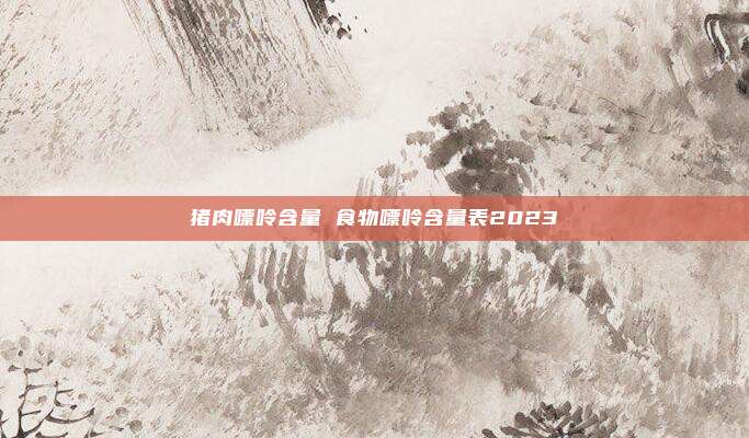 猪肉嘌呤含量 食物嘌呤含量表2023