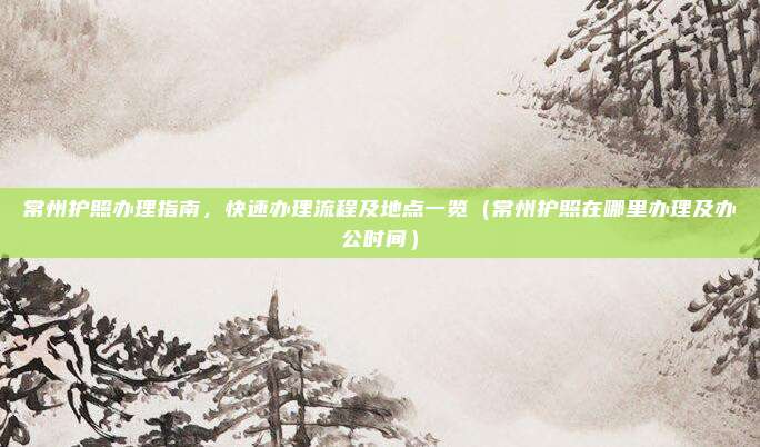 常州护照办理指南,快速办理流程及地点一览(常州护照在哪里办理及办公时间)