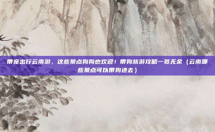 带宠出行云南游,这些景点狗狗也欢迎!带狗旅游攻略一览无余(云南哪些景点可以带狗进去)