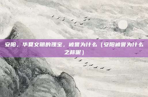 安阳,华夏文明的瑰宝,被誉为什么(安阳被誉为什么之称呢)