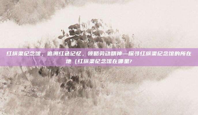 红旗渠纪念馆,追溯红色记忆,领略劳动精神—探寻红旗渠纪念馆的所在地(红旗渠纪念馆在哪里?