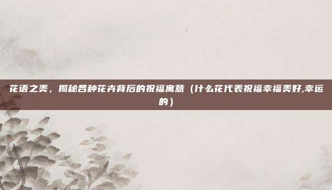 花语之美,揭秘各种花卉背后的祝福寓意(什么花代表祝福幸福美好,幸运的)