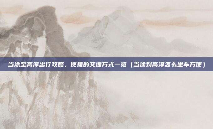 当涂至高淳出行攻略,便捷的交通方式一览(当涂到高淳怎么坐车方便)
